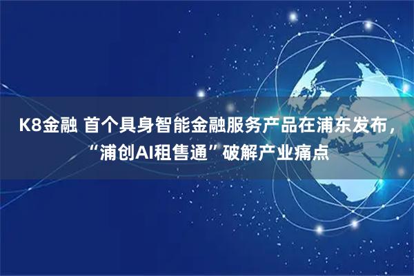 K8金融 首个具身智能金融服务产品在浦东发布，“浦创AI租售通”破解产业痛点