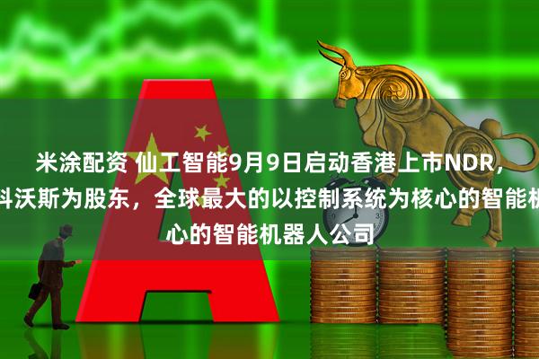 米涂配资 仙工智能9月9日启动香港上市NDR，普洛斯、科沃斯为股东，全球最大的以控制系统为核心的智能机器人公司