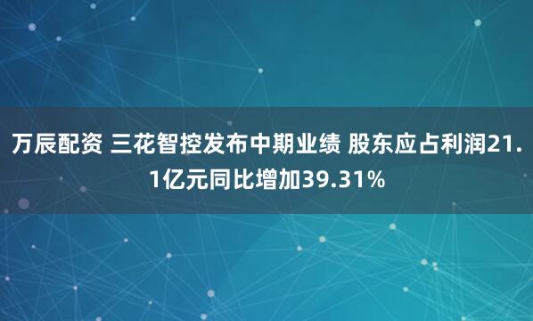 万辰配资 三花智控发布中期业绩 股东应占利润21.1亿元同比增加39.31%