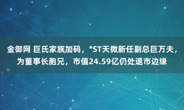 金御网 巨氏家族加码，*ST天微新任副总巨万夫，为董事长胞兄，市值24.59亿仍处退市边缘