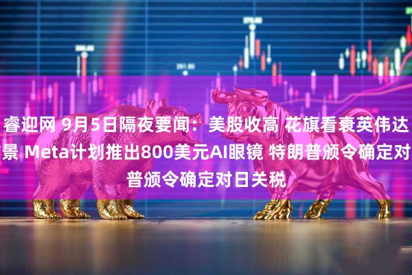 睿迎网 9月5日隔夜要闻：美股收高 花旗看衰英伟达短期前景 Meta计划推出800美元AI眼镜 特朗普颁令确定对日关税
