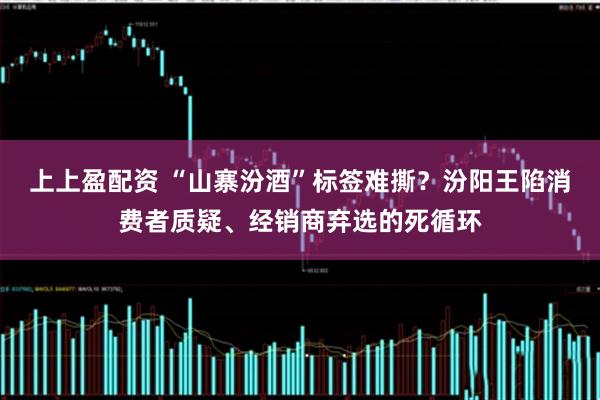 上上盈配资 “山寨汾酒”标签难撕？汾阳王陷消费者质疑、经销商弃选的死循环
