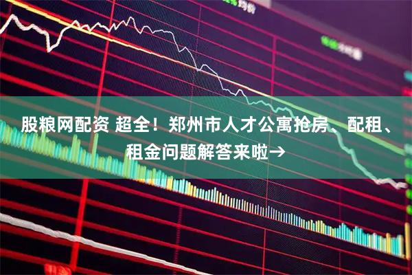股粮网配资 超全！郑州市人才公寓抢房、配租、租金问题解答来啦→