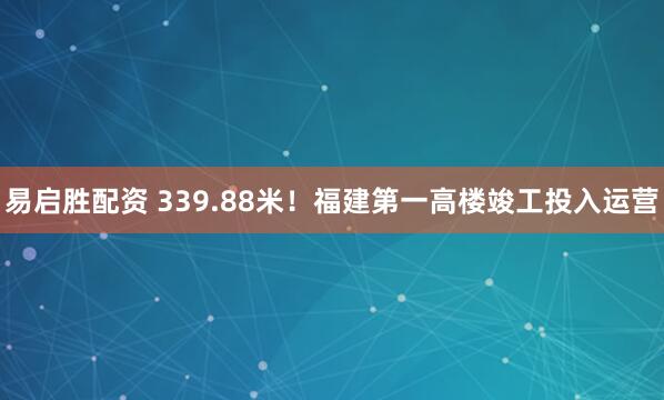 易启胜配资 339.88米！福建第一高楼竣工投入运营