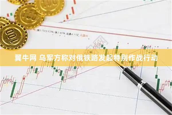 翼牛网 乌军方称对俄铁路发起特别作战行动