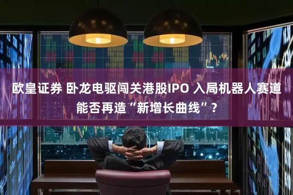 欧皇证券 卧龙电驱闯关港股IPO 入局机器人赛道能否再造“新增长曲线”？
