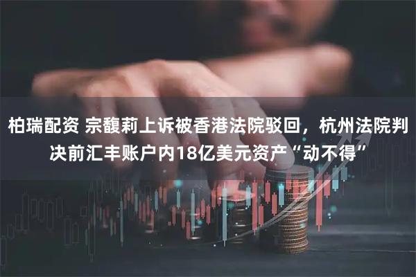 柏瑞配资 宗馥莉上诉被香港法院驳回，杭州法院判决前汇丰账户内18亿美元资产“动不得”