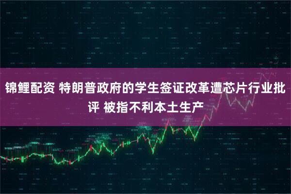 锦鲤配资 特朗普政府的学生签证改革遭芯片行业批评 被指不利本土生产