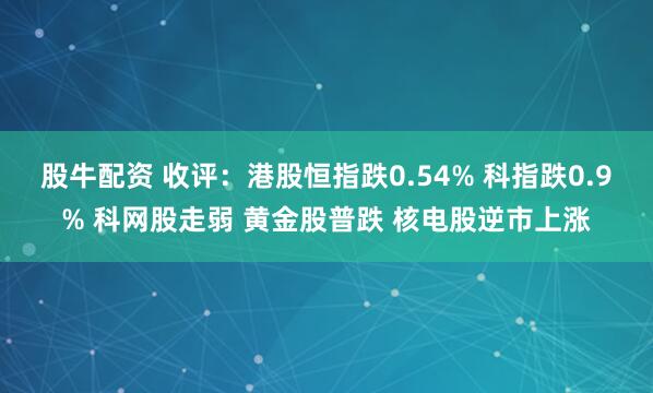 股牛配资 收评：港股恒指跌0.54% 科指跌0.9% 科网股走弱 黄金股普跌 核电股逆市上涨