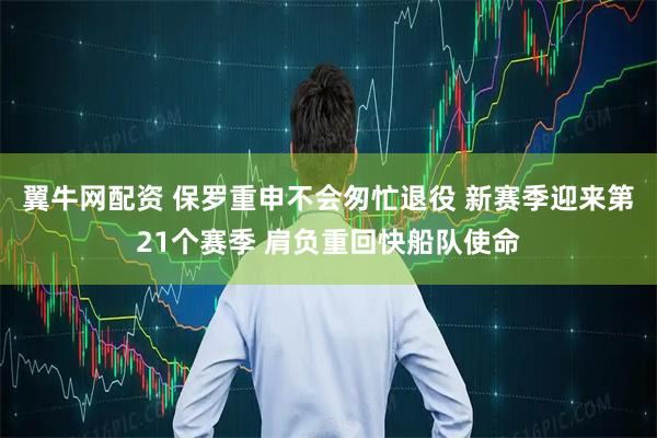 翼牛网配资 保罗重申不会匆忙退役 新赛季迎来第21个赛季 肩负重回快船队使命