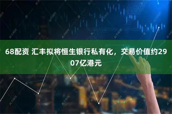 68配资 汇丰拟将恒生银行私有化，交易价值约2907亿港元