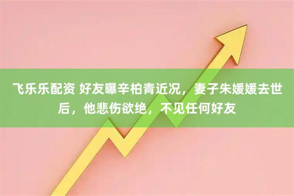 飞乐乐配资 好友曝辛柏青近况，妻子朱媛媛去世后，他悲伤欲绝，不见任何好友