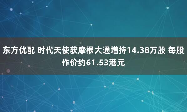 东方优配 时代天使获摩根大通增持14.38万股 每股作价约61.53港元
