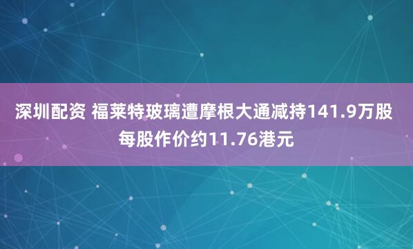 深圳配资 福莱特玻璃遭摩根大通减持141.9万股 每股作价约11.76港元