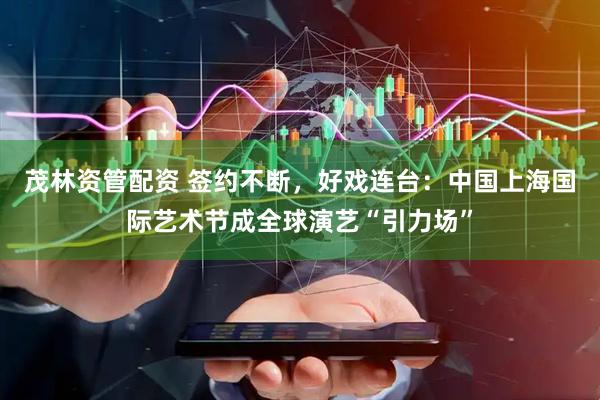 茂林资管配资 签约不断，好戏连台：中国上海国际艺术节成全球演艺“引力场”