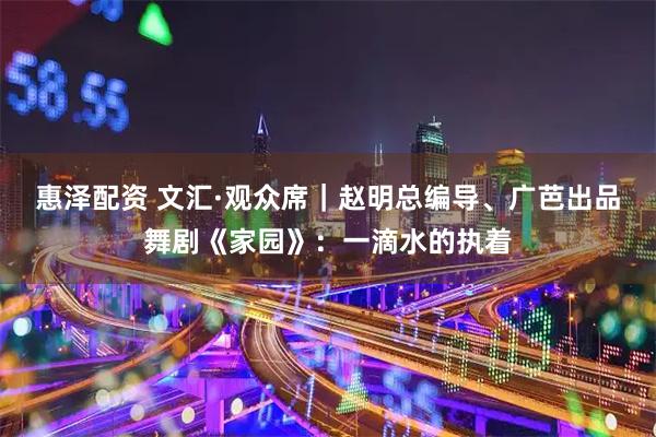 惠泽配资 文汇·观众席｜赵明总编导、广芭出品舞剧《家园》：一滴水的执着