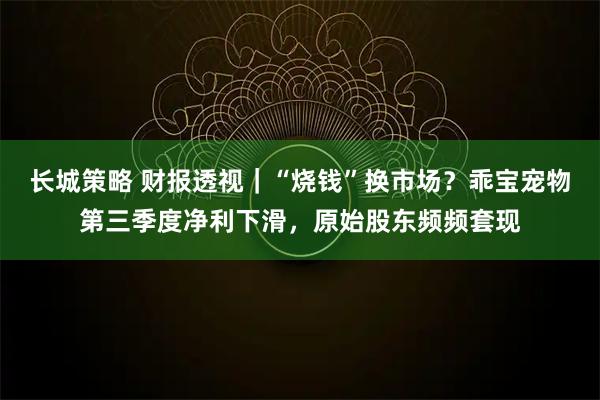长城策略 财报透视｜“烧钱”换市场？乖宝宠物第三季度净利下滑，原始股东频频套现