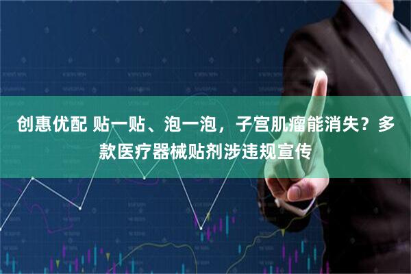 创惠优配 贴一贴、泡一泡，子宫肌瘤能消失？多款医疗器械贴剂涉违规宣传