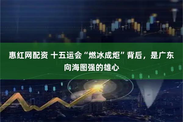 惠红网配资 十五运会“燃冰成炬”背后，是广东向海图强的雄心