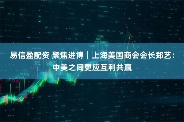易信盈配资 聚焦进博｜上海美国商会会长郑艺：中美之间更应互利共赢