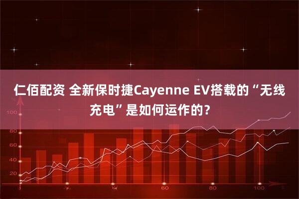 仁佰配资 全新保时捷Cayenne EV搭载的“无线充电”是如何运作的？