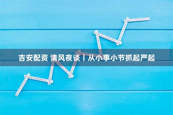 吉安配资 清风夜谈丨从小事小节抓起严起