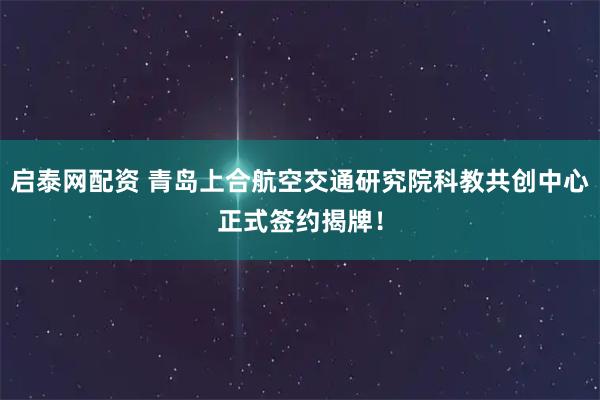 启泰网配资 青岛上合航空交通研究院科教共创中心正式签约揭牌！