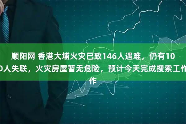 顺阳网 香港大埔火灾已致146人遇难，仍有100人失联，火灾房屋暂无危险，预计今天完成搜索工作