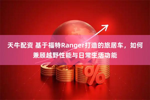 天牛配资 基于福特Ranger打造的旅居车，如何兼顾越野性能与日常生活功能