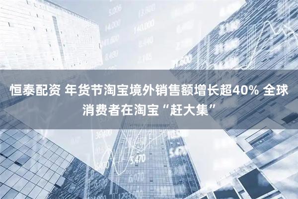 恒泰配资 年货节淘宝境外销售额增长超40% 全球消费者在淘宝“赶大集”