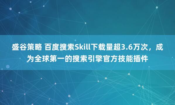盛谷策略 百度搜索Skill下载量超3.6万次，成为全球第一的搜索引擎官方技能插件