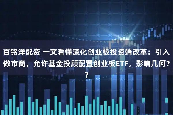 百铭洋配资 一文看懂深化创业板投资端改革：引入做市商，允许基金投顾配置创业板ETF，影响几何？