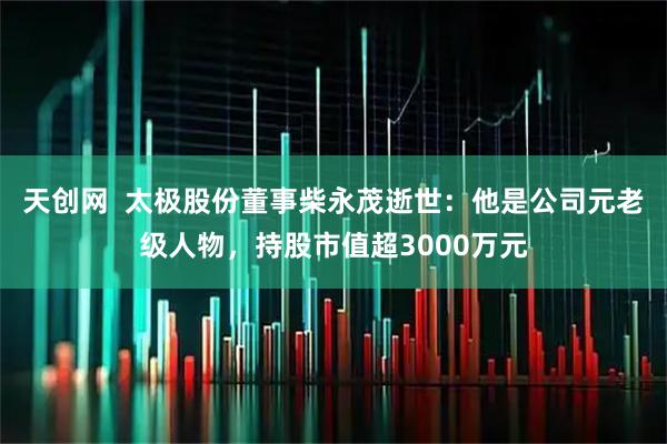 天创网  太极股份董事柴永茂逝世：他是公司元老级人物，持股市值超3000万元